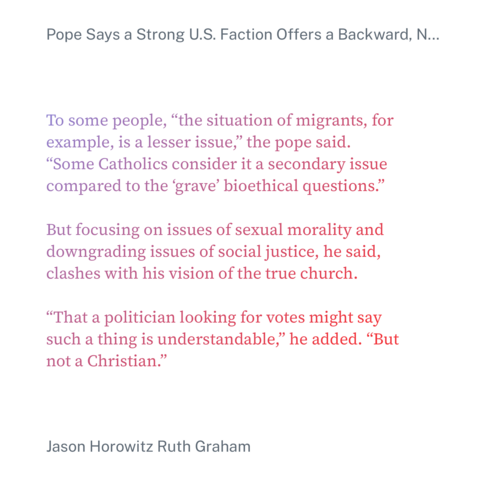 Quoting Jason Horowitz & Ruth Graham in the New York Times:

To some people, “the situation of migrants, for example, is a lesser issue,” the pope said. “Some Catholics consider it a secondary issue compared to the ‘grave’ bioethical questions.”
But focusing on issues of sexual morality and downgrading issues of social justice, he said, clashes with his vision of the true church.
“That a politician looking for votes might say such a thing is understandable,” he added. “But not a Christian.”