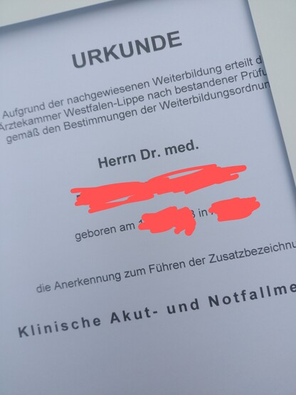 Ausschnittfoto

Urkunde

Aufgrund der nachgewiesenen Weiterbildung ereilt d...

...rztekammer Westfalen-Lippe nach bestandener Prüf...
gemäß den Bestimmungen der Weiterbildungsordnu...

Herrn Dr. med.

XXXXXXXXXX

geboren am XXXX in XXXX

die Anerkennung zum Führen der Zusatzbezeichnu...

Klinische Akut- und Notfallme...
