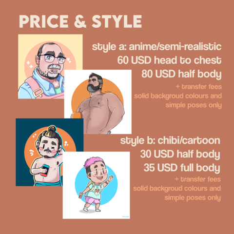 Price and style
+ transfer fees and for solid background colour and simple poses only

style a: anime/semi-realistic
	60 USD head to chest
	80 USD half body


style b: chibi/cartoon
	30 USD half body
	35 USD full body
