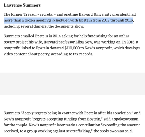 Lawrence Summers

The former Treasury secretary and onetime Harvard University president had more than a dozen meetings scheduled with Epstein from 2013 through 2016, including several dinners, the documents show. 
Summers emailed Epstein in 2014 asking for help fundraising for an online poetry project his wife, Harvard professor Elisa New, was working on. 

In 2016, a nonprofit linked to Epstein donated $110,000 to New’s nonprofit, which develops video content about poetry, according to tax records.

Summers “deeply regrets being in contact with Epstein after his conviction,” and New’s nonprofit “regrets accepting funding from Epstein,” said a spokeswoman for the couple. New’s nonprofit later made a contribution “exceeding the amount received, to a group working against sex trafficking,” the spokeswoman said.