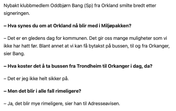 Nybakt klubbmedlem Oddbjørn Bang (Sp) fra Orkland smilte bredt etter signeringen.

– Hva synes du om at Orkland nå blir med i Miljøpakken?

– Det er en gledens dag for kommunen. Det gir oss mange muligheter som vi ikke har hatt før. Blant annet at vi kan få bytakst på bussen, til og fra Orkanger, sier Bang.

– Hva koster det å ta bussen fra Trondheim til Orkanger i dag, da?

– Det er jeg ikke helt sikker på.

– Men det blir i alle fall rimeligere?

– Ja, det blir mye rimeligere, sier han til Adresseavisen.