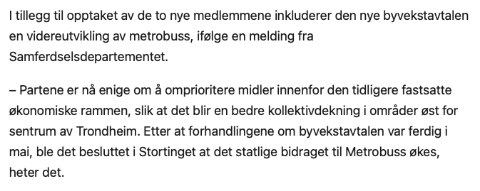  tillegg til opptaket av de to nye medlemmene inkluderer den nye byvekstavtalen en videreutvikling av metrobuss, ifølge en melding fra Samferdselsdepartementet.

– Partene er nå enige om å omprioritere midler innenfor den tidligere fastsatte økonomiske rammen, slik at det blir en bedre kollektivdekning i områder øst for sentrum av Trondheim. Etter at forhandlingene om byvekstavtalen var ferdig i mai, ble det besluttet i Stortinget at det statlige bidraget til Metrobuss økes, heter det.