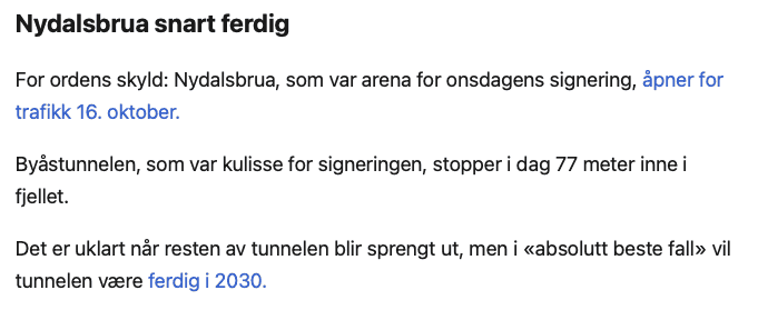 Nydalsbrua snart ferdig

For ordens skyld: Nydalsbrua, som var arena for onsdagens signering, åpner for trafikk 16. oktober.

Byåstunnelen, som var kulisse for signeringen, stopper i dag 77 meter inne i fjellet.

Det er uklart når resten av tunnelen blir sprengt ut, men i «absolutt beste fall» vil tunnelen være ferdig i 2030.