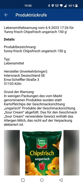 Screenshot aus der App HessenWARN:
Lebensmittelwarnung für funny-frisch Chipsfrisch ungarisch
Grund der Warnung: 
In wenigen Packungen des vom Markt genommenen Produktes wurden statt Kartoffelchips der Geschmacksrichtung „ungarisch“ Produkte der Geschmacksrichtung „Sour Cream“ abgefüllt. Das für den Geschmack „Sour Cream“ verwendete Gewürz enthält das Allergen Milch, das nicht auf der Verpackung deklariert ist.