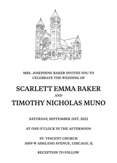 Wedding invitation with black text on white background. 
Illustration of church on top.
Text:
Mrs. Josephine Baker Invites You To Celebrate The Wedding Of
Scarlett Emma Baker And Timothy Nicholas Muno
Saturday, September 21st, 2022
At One O'clock In The Afternoon
St. Vincent Church 1009 W Ashland Avenue, Chicago, Il
Reception To Follow