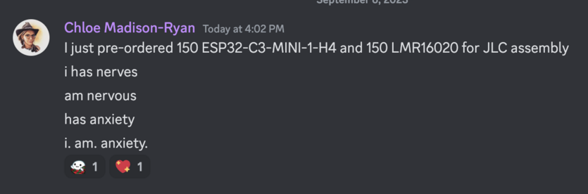 Discord message from Chloe Madison-Ryan Today at 4:02 PM | just pre-ordered 150 ESP32-C3-MINI-1-H4 and 150 LMR16020 for JLC assembly 
i has nerves 
am nervous 
has anxiety 
i. am. anxiety. 