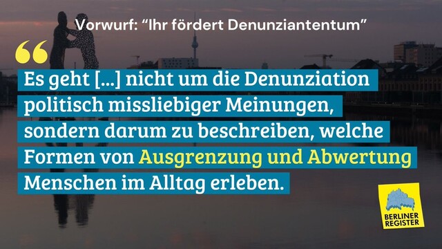 Vorwurf: "Ihr fördert Denunziantentum"
Antwort: Es ... nicht um die Denunziation missliebeiger Meinungen, sondern darum zu beschreiben, weche Formen von Ausgrenzung und Abwertung Menschen im Alltag erleben