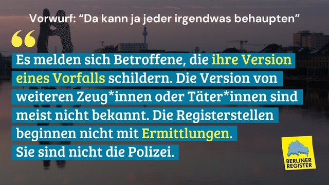 Vorwurf: "Da kann ja jeder irgendetwas behaupten"
Antwort: Es melden sich Betroffene, die ihre Version des Vorfalls schildern. Die Version weiterer Zeug*innen oder Täter*innen sind meist nicht bekannt. Die Registerstellen beginnen nicht mit Ermittlungen. Sie sind nicht die Polizei.
