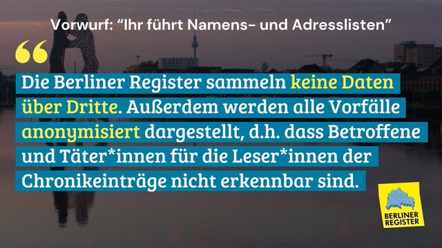 Vorwurf: “lhr führt Namens- und Adresslisten” 
Antwort: Die Berliner Register sammeln keine Daten über Dritte. Außerdem werden alle Vorfälle anonymisiert dargestellt, d.h. dass Betroffene und Täter*innen für die Leser*innen der Chronikeinträge nicht erkennbar sind. 