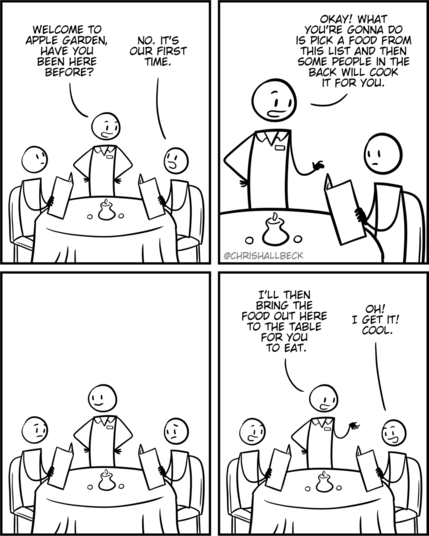 [two people are sitting at a restaurant table holding menus]

Waiter: Welcome to Apple Garden, have you been here before? 
Person: No. It's our first time. 

Waiter: Okay! What you're gonna do is pick a food from this list and then some people in the back will cook it for you. 

[the two people look at the menus with a worried look]

Waiter: I'll then bring the food out here to the table.
Person: Oh! I get it! Cool.