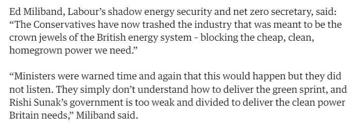 Ed Miliband, Labour's shadow energy security and net zero secretary, said: 
 "The Conservatives have now trashed the industry that was meant to be the 
 crown jewels of the British energy system - blocking the cheap, clean, 
 homegrown power we need." 
 "Ministers were warned time and again that this would happen but they did 
 not listen. They simply don't understand how to deliver the green sprint, and 
 Rishi Sunak's government is too weak and divided to deliver the clean power 
 Britain needs," Miliband said.
