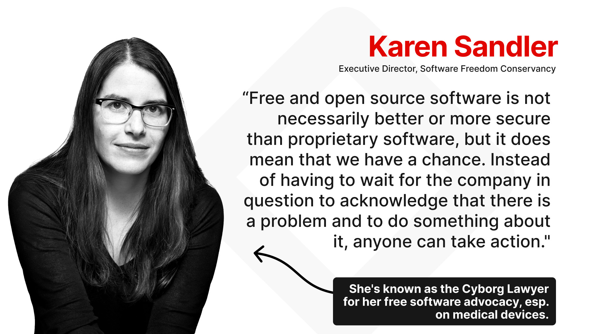 "Free and open source software is not necessarily better or more secure than proprietary software, but it does mean that we have a chance. Instead of having to wait for the company in question to acknowledge that there is a problem and to do something about it, anyone can take action.”

- Karen Sandler