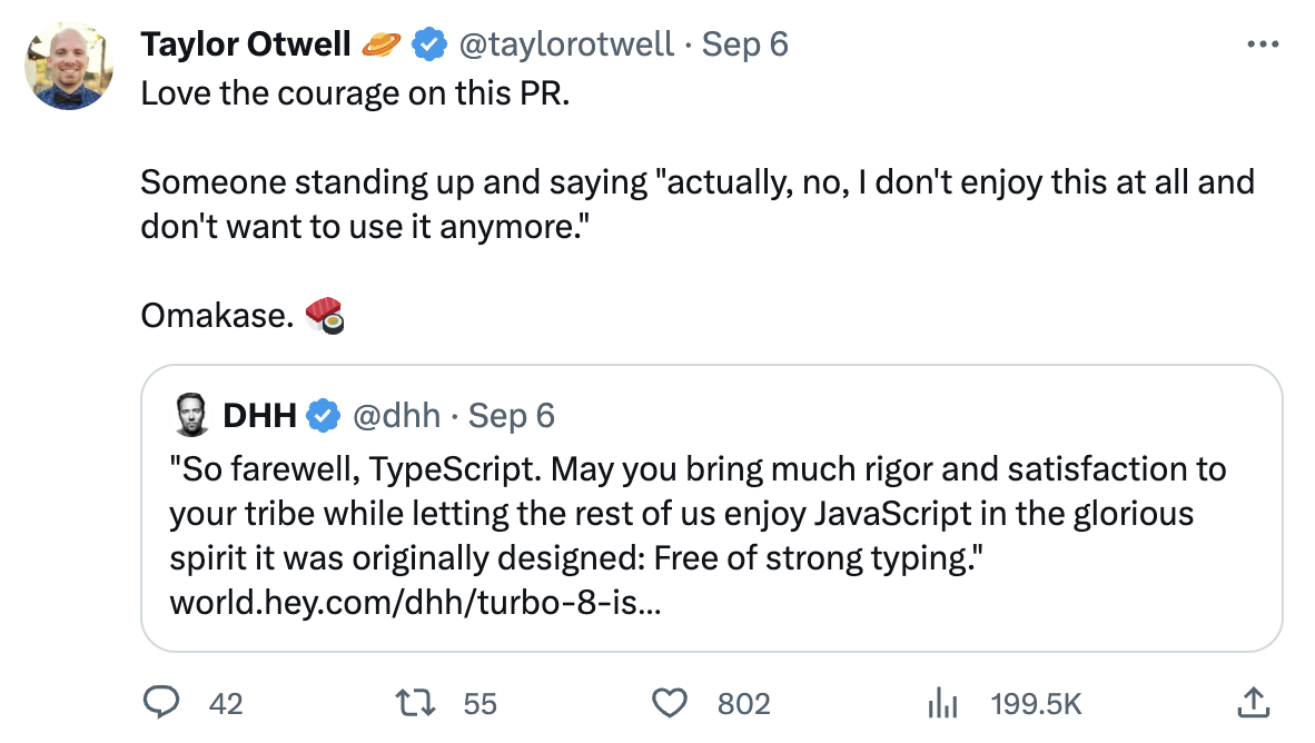 | Taylor Otwell & & @taylorotwell - Sep 6 w Love the courage on this PR.

Someone standing up and saying "actually, no, | don't enjoy this at all and

don't want to use it anymore."

Omakase. € @ DHH & @dhh - Sep 6 "So farewell, TypeScript. May you bring much rigor and satisfaction to your tribe while letting the rest of us enjoy JavaScript in the glorious spirit it was originally designed: Free of strong typing." world.hey.com/dhh/turbo-8-is...

QO a2 T 55 QO 802 il 199.5K & 