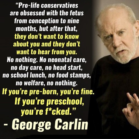 Image of George Carlin with quote "Pro-life conservatives are ohsessed with the fetus from conception to nine months, but after that, they don't want to know about you and they don't want to hear from you.
No nothing. No neonatal care, no day care, no head start, no school lunch, no food stamps, no welfare, no nothing.
If you're pre-born, you're fine.
If you're preschool, you're f*cked."

People always wondering what it be like if he were here now. He already foresaw all of us. 