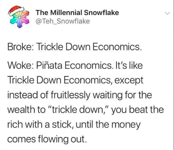 Broke: Trickle Down Economics.
Woke: Piñata Economics. It's like Trickle Down Economics, except instead of fruitlessly waiting for the wealth to "trickle down," you beat the rich with a stick, until the money comes flowing out.
