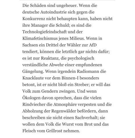 Die Schäden sind ungeheuer. Wenn die deutsche Autoindustrie sich gegen die Konkurrenz nicht behaupten kann, haben nicht ihre Manager die Schuld; es sind die Technologiefeindschaft und der Klimafetischismus jenes Milieus. Wenn in Sachsen ein Drittel der Wähler zur AfD tendiert, können die letztlich gar nichts dafür; es ist nur Reaktanz, die psychologisch verständliche Abwehr einer empfundenen Gängelung. Wenn irgendein Radiomann die Knacklaute vor dem Binnen-I besonders betont, ist er nicht bloß ein Streber; er will das Volk zum Gendern zwingen. Und wenn Ökologen davon sprechen, dass die vielen Rindviecher die Atmosphäre verpesten und die Abholzung der Regenwälder befördern, dann beschreiben sie nicht einen Sachverhalt; sie wollen dem Volk die Wurst vom Brot und das Fleisch vom Grillrost nehmen.