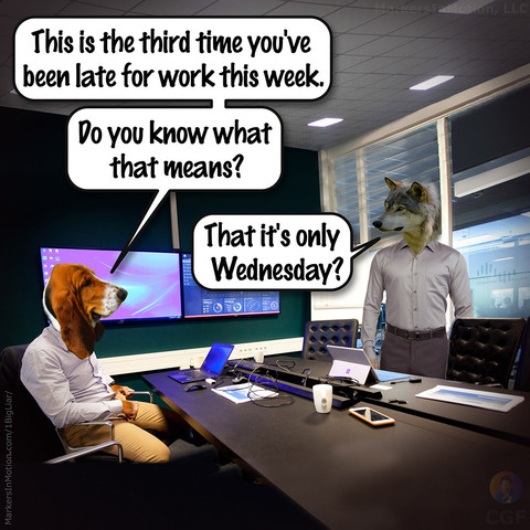 Comic by C.G.Ferman
Bodie Basset is in his office at work. An employ (Wolfman) stands across from his desk.
Bodie says, â€œThis is the third time you've been late for work this week. Do you know what that means?â€�
Wolfman says, â€œThat it's only That it's only Wednesdayâ€�
= = = = = 
Bodie Boss: Wednesday
Â©2021 Markers In Motion, LLC  &  Christopher G. Ferman