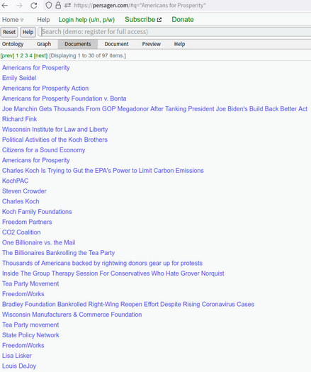 https://persagen.com/#q=%22Americans%20for%20Prosperity%22

[Displaying 1 to 30 of 97 items.]
Americans for Prosperity
Emily Seidel
Americans for Prosperity Action
Americans for Prosperity Foundation v. Bonta
Joe Manchin Gets Thousands From GOP Megadonor After Tanking President Joe Biden's Build Back Better Act
Richard Fink
Wisconsin Institute for Law and Liberty
Political Activities of the Koch Brothers
Citizens for a Sound Economy
Americans for Prosperity
Charles Koch Is Trying to Gut the EPA's Power to Limit Carbon Emissions
KochPAC
Steven Crowder
Charles Koch
Koch Family Foundations
Freedom Partners
CO2 Coalition
One Billionaire vs. the Mail
The Billionaires Bankrolling the Tea Party
Thousands of Americans backed by rightwing donors gear up for protests
Inside The Group Therapy Session For Conservatives Who Hate Grover Norquist
Tea Party Movement
FreedomWorks
Bradley Foundation Bankrolled Right-Wing Reopen Effort Despite Rising Coronavirus Cases
Wisconsin Manufacturers & Commerce Foundation
Tea Party movement
State Policy Network
FreedomWorks
Lisa Lisker
Louis DeJoy

$2 million ‘dark money’ pours into Virginia campaigns
https://www.opensecrets.org/news/2023/09/dark-money-pours-into-historic-virginia-campaigns

* Americans for Prosperity, a 501(c)(4) nonprofit founded by billionaire owners of Koch Industries
* known for efforts to cut taxes, block action on climate change, reduce government funding for social welfare