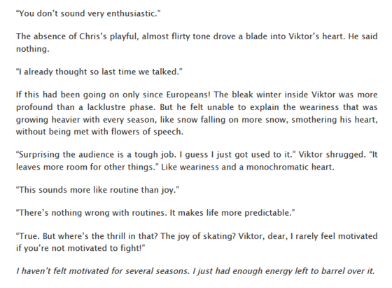 “You don’t sound very enthusiastic.”
The absence of Chris’s playful, almost flirty tone drove a blade into Viktor’s heart. He said nothing.
“I already thought so last time we talked.”
If this had been going on only since Europeans! The bleak winter inside Viktor was more profound than a lacklustre phase. But he felt unable to explain the weariness that was growing heavier with every season, like snow falling on more snow, smothering his heart, without being met with flowers of speech.
“Surprising the audience is a tough job. I guess I just got used to it.” Viktor shrugged. “It leaves more room for other things.” Like weariness and a monochromatic heart.
“This sounds more like routine than joy.”
“There’s nothing wrong with routines. It makes life more predictable.”
“True. But where’s the thrill in that? The joy of skating? Viktor, dear, I rarely feel motivated if you’re not motivated to fight!”
I haven’t felt motivated for several seasons. I just had enough energy left to barrel over it.