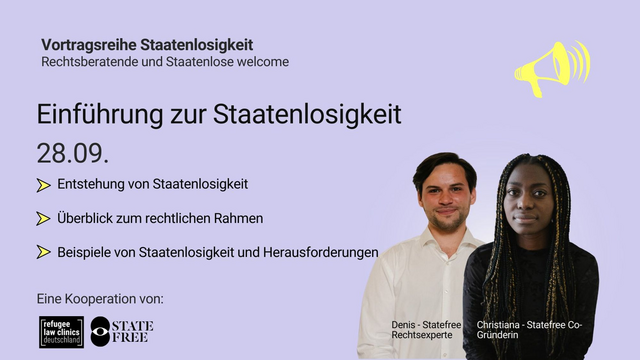Vortragsreihe Staatenlosigkeit
Rechtsberatende und Staatenlose welcome

EINFÜHRUNG ZUR STAATENLOSIGKEIT
28.09.

▹ Entstehung von Staatenlosigkeit
▹ Überblick zum rechtlichen Rahmen
▹ Beispiele von Staatenlosigkeit und Herausforderungen

Eine Kooperation von
refugee law clinics deutschland & STATE FREE

Denis - Statefree Rechtsexperte
Christiana - Statefree Co-Gründerin