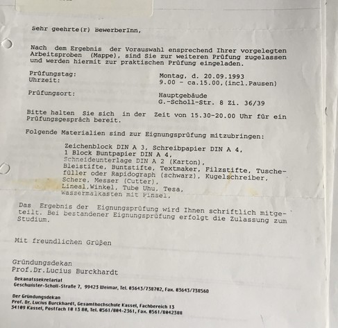 Invitation to the test for incoming students reading:

Sehr geehrte (r) BewerberInn,
Nach dem Ergebnis der Vorauswahl ensprechend Ihrer vorgelegten
Arbeitsproben (Mappe), sind Sie zur weiteren Prüfung zugelassen und werden hiermit zur praktischen Prüfung eingeladen.
Prüfungstag: Montag, d. 20.09.1993
Uhrzeit: 9.00 bis ca.15.00, (incl. Pausen)
Prüfungsort: Hauptgebäude
G.-Scholl-Str. 8 Zi. 36/39

Bitte halten Sie sich in der Zeit von 15.30-20.00 Uhr für ein Prüfungsgespräch bereit. Folgende Materialien sind zur Eignungsprüfung mitzubringen:

Zeichenblock DIN A 3, Schreibpapier DIN A 4,
1 Block Buntpapier DIN A 4, Schneideunterlage DIN A 2 (Karton), Bleistifte, Buntstifte, Textmaker, Filzstifte, . Tusche-füller oder Rapidograph (schwarz), Kugelschreiber, Schere, Messer (Cutter), Lineal, Winkel, Tube Uhu, Tesa, Wassermalkasten mit Pinsel. 

Das Ergebnis der Eignungsprüfung wird Ihnen schriftlich mitge-teilt. Bei bestandener Eignungsprüfung erfolgt die Zulassung zum
Studium.

Mit freundlichen Grüßen
Gründungsdekan
Prof. Dr. Lucius Burckhardt