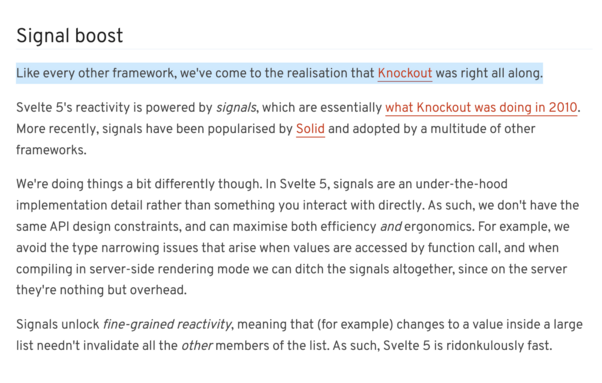 Signal boost

Like every other framework, we've come to the realisation that Knockout was right all along.

Svelte 5's reactivity is powered by signals, which are essentially what Knockout was doing in 2010. More recently, signals have been popularised by Solid and adopted by a multitude of other frameworks.

We're doing things a bit differently though. In Svelte 5, signals are an under-the-hood implementation detail rather than something you interact with directly. As such, we don't have the same API design constraints, and can maximise both efficiency and ergonomics. For example, we avoid the type narrowing issues that arise when values are accessed by function call, and when compiling in server-side rendering mode we can ditch the signals altogether, since on the server they're nothing but overhead.

Signals unlock fine-grained reactivity, meaning that (for example) changes to a value inside a large list needn't invalidate all the other members of the list. As such, Svelte 5 is ridonkulously fast.