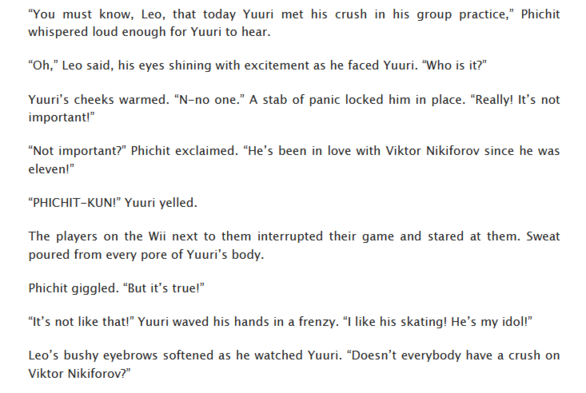 “You must know, Leo, that today Yuuri met his crush in his group practice,” Phichit whispered loud enough for Yuuri to hear.
“Oh,” Leo said, his eyes shining with excitement as he faced Yuuri. “Who is it?”
Yuuri’s cheeks warmed. “N-no one.” A stab of panic locked him in place. “Really! It’s not important!”
“Not important?” Phichit exclaimed. “He’s been in love with Viktor Nikiforov since he was eleven!”
“PHICHIT-KUN!” Yuuri yelled.
The players on the Wii next to them interrupted their game and stared at them. Sweat poured from every pore of Yuuri’s body.
Phichit giggled. “But it’s true!”
“It’s not like that!” Yuuri waved his hands in a frenzy. “I like his skating! He’s my idol!”
Leo’s bushy eyebrows softened as he watched Yuuri. “Doesn’t everybody have a crush on Viktor Nikiforov?”