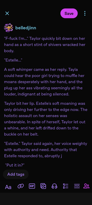 An excerpt from a written work in progress- 
"Estelle..." 
A soft whimper came as her reply. Tayla could hear the poor girl trying to muffle her moans desperately with her hand, and the plug up her ass vibrating seemingly all the louder, indignant at being silenced. 
Taylor bit her lip. Estelle's soft moaning was only driving her further to the edge now. The holistic assault on her senses was unbearable. In spite of herself, Taylor let out a whine, and her left drifted down to the buckle on her belt. 
"Estelle." Taylor said again, her voice weighty with authority and need. Authority that Estelle responded to, abruptly j