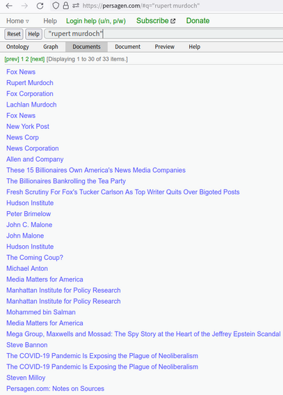 https://persagen.com/#q=%22rupert%20murdoch%22

"rupert murdoch"

Fox News
Rupert Murdoch
Fox Corporation
Lachlan Murdoch
Fox News
New York Post
News Corp
News Corporation
Allen and Company
These 15 Billionaires Own America's News Media Companies
The Billionaires Bankrolling the Tea Party
Fresh Scrutiny For Fox's Tucker Carlson As Top Writer Quits Over Bigoted Posts
Hudson Institute
Peter Brimelow
John C. Malone
John Malone
Hudson Institute
The Coming Coup?
Michael Anton
Media Matters for America
Manhattan Institute for Policy Research
Manhattan Institute for Policy Research
Mohammed bin Salman
Media Matters for America
Mega Group, Maxwells and Mossad: The Spy Story at the Heart of the Jeffrey Epstein Scandal
Steve Bannon
The COVID-19 Pandemic Is Exposing the Plague of Neoliberalism
The COVID-19 Pandemic Is Exposing the Plague of Neoliberalism
Steven Milloy
Persagen.com: Notes on Sources