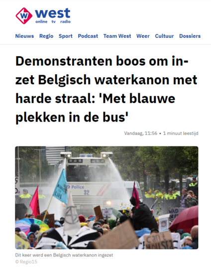 Screenshot van de website van Omroep West. 
Op de foto is een wit waterkanon te zie, die twee gerichte stralen water afvuurt op de zittende klimaatactivisten.

Tekst: "Demonstranten boos om inzet Belgisch waterkanon met harde straal: 'Met blauwe plekken in de bus'
Vandaag, 11:56
Dit keer werd een Belgisch waterkanon ingezet

DEN HAAG - De Utrechtsebaan (A12) is zaterdag opnieuw geblokkeerd. Rond het middaguur liepen honderden klimaatdemonstranten de weg op. Deze keer is er een waterkanon uit België overgekomen om de politie te ondersteunen. Demonstranten werden na waarschuwingen van de politie bespoten met het waterkanon en die straal stond volgens demonstranten veel te hard.