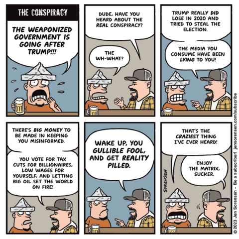 THE CONSPIRACY

1. Guy in a tinfoil hat at a bar with a mug of beer: THE WEAPONIZED GOVERNMENT IS GOING AFTER TRUMP!!!

2. Second guy in a ballcap approaches: Dude, have you heard about the REAL conspiracy?

Tinfoil hat guy: The wh-what?

3. Ballcap guy: Trump really did lose in 2020 and tried to steal the election. The media you consume have been lying to you!

4. Ballcap guy: There's big money to be made in keeping you misinformed. You vote for tax cuts for billionaires, low wages for yourself, and letting Big Oil set the world on fire!

5. Ballcap guy: WAKE UP, YOU GULLIBLE FOOL, AND GET REALITY PILLED.

6. Tinfoil hat guy: That's the craziest thing I ever heard!

Ballcap guy, walking away: Enjoy the Matrix, sucker.