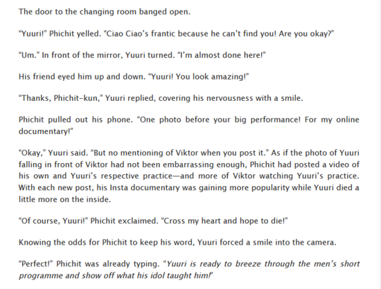 The door to the changing room banged open.
“Yuuri!” Phichit yelled. “Ciao Ciao’s frantic because he can’t find you! Are you okay?”
“Um.” In front of the mirror, Yuuri turned. “I’m almost done here!”
His friend eyed him up and down. “Yuuri! You look amazing!”
“Thanks, Phichit-kun,” Yuuri replied, covering his nervousness with a smile.
Phichit pulled out his phone. “One photo before your big performance! For my online documentary!”
“Okay,” Yuuri said. “But no mentioning of Viktor when you post it.” As if the photo of Yuuri falling in front of Viktor had not been embarrassing enough, Phichit had posted a video of his own and Yuuri’s respective practice—and more of Viktor watching Yuuri’s practice. With each new post, his Insta documentary was gaining more popularity while Yuuri died a little more on the inside.
“Of course, Yuuri!” Phichit exclaimed. “Cross my heart and hope to die!”
Knowing the odds for Phichit to keep his word, Yuuri forced a smile into the camera.
“Perfect!” Phichit was already typing. “Yuuri is ready to breeze through the men’s short programme and show off what his idol taught him!”