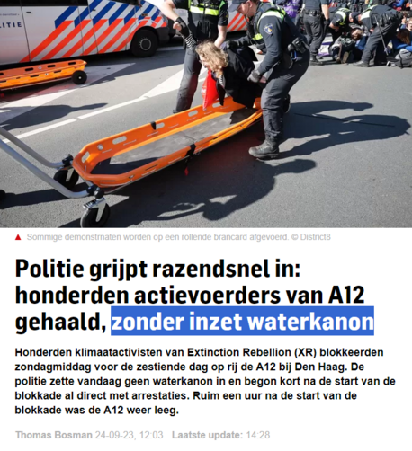 screenshot van een artikel in het AD vandaag.
Foto van politieagenten die een demonstrant oppakken en op een mobiele brancard deponeren.

tekst:
"Politie grijpt razendsnel in: honderden actievoerders van A12 gehaald, zonder inzet waterkanon
Honderden klimaatactivisten van Extinction Rebellion (XR) blokkeerden zondagmiddag voor de zestiende dag op rij de A12 bij Den Haag. De politie zette vandaag geen waterkanon in en begon kort na de start van de blokkade al direct met arrestaties. Ruim een uur na de start van de blokkade was de A12 weer leeg.

Thomas Bosman 24-09-23, 12:03 Laatste update: 14:28"