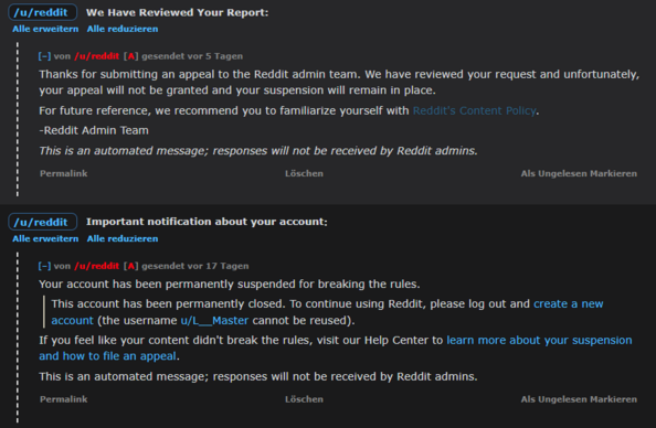 Ban Message - Reddit:
Your account has been permanently suspended for breaking the rules.

This account has been permanently closed. To continue using Reddit, please log out and create a new account (the username u/L__Master cannot be reused).

If you feel like your content didn't break the rules, visit our Help Center to learn more about your suspension and how to file an appeal.

This is an automated message; responses will not be received by Reddit admins.

Answer - Request Remove Ban - Reddit:
Thanks for submitting an appeal to the Reddit admin team. We have reviewed your request and unfortunately, your appeal will not be granted and your suspension will remain in place.

For future reference, we recommend you to familiarize yourself with Reddit's Content Policy.

-Reddit Admin Team

This is an automated message; responses will not be received by Reddit admins.