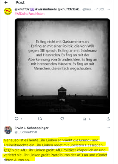 <« Post f.\"@ @knuff37 g 

#wirsindmehr @knuff37.bsk... @knu... - 7 Std. ==+ % #AfDsindFaschisten


Es fing nicht mit Gaskammern an. Es fing an mit einer Politik, die von WIR gegen DIE sprach. Es fing an mit Intoleranz und Hassreden Es fing an mit der Aberkennung von Grundrechten Es fing an } mit brennenden Häusern. Es fing an mit Menschen, die einfach wegschauten

 Q1 u < thi 4 & @)


Erwin J. Schnappinger A ocischnatoss 

Genauso ist es heute...ihr Linken schränkt die Grund- und Freiheitsrechte ein...ihr Linken redet mit übelsten Hassreden gegen die AfD...ihr Linken greift AfD Politiker körperlich an und verletzt sie..ihr Linken greift Parteibüros der AfD an und zündet deren Autos an... 