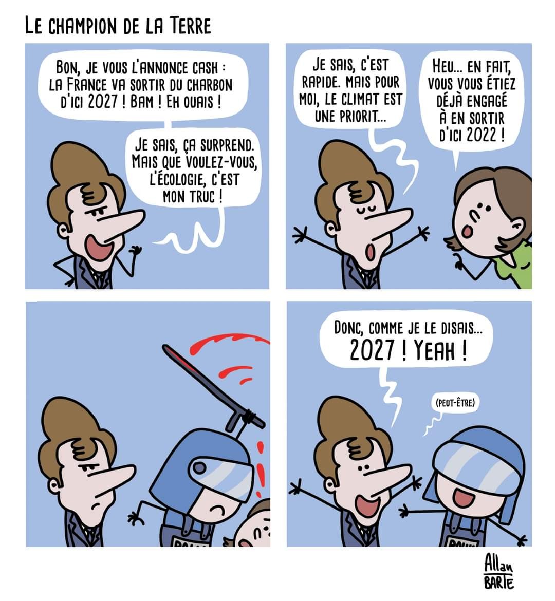 Dessin d'actu : Le Champion de la Terre(bd en 4 cases) Case 1 Macron, triomphant, plein de suffisance : - Bon, je vous l’annonce cash : la France va sortir du charbon d’ici 2027 ! Bam ! Eh ouais ! - Je sais, ça surprend. Mais que voulez-vous, l’écologie, c’est mon truc !   Case 2 Macron poursuit : -Je sais, c’est rapide. mais pour moi, le climat est une priorit...Une jeune femme l'interrompt. -Heu... en fait, vous vous étiez déjà engagé à en sortir d’ici 2022 ! Case 3 Macron regarde un policier casqué matraquer la jeune femme qui disparaît de la case.  Case 4 Macron, joyeux, les bras levés, le policier à ses côtés :- Donc, comme je le disais... 2027 ! Yeah !- (Peut-être)