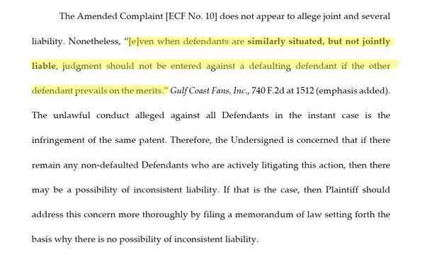 The Amended Complaint [ECF No. 10] does not appear to allege joint and several liability. Nonetheless, “[e]ven when defendants are similarly situated, but not jointly liable, judgment should not be entered against a defaulting defendant if the other defendant prevails on the merits.” Gulf Coast Fans, Inc., 740 F.2d at 1512 (emphasis added). The unlawful conduct alleged against all Defendants in the instant case is the infringement of the same patent. Therefore, the Undersigned is concerned that…