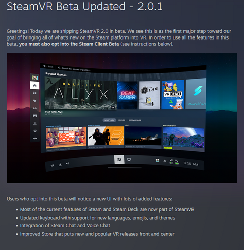 SteamVR Beta Updated - 2.0.1
Greetings! Today we are shipping SteamVR 2.0 in beta. We see this is as the first major step toward our goal of bringing all of what's new on the Steam platform into VR. In order to use all the features in this beta, you must also opt into the Steam Client Beta
(see instructions below).



Users who opt into this beta will notice a new UI with lots of added features:

    Most of the current features of Steam and Steam Deck are now part of SteamVR
    Updated keyboard with support for new languages, emojis, and themes
    Integration of Steam Chat and Voice Chat
    Improved Store that puts new and popular VR releases front and center