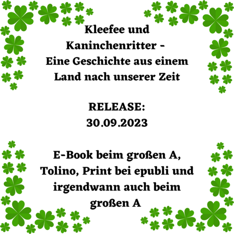 Schwarze Schrift auf weißem Grund umrahmt von vierblättrigem Klee:
Kleefee und Kaninchenritter
Eine Geschichte aus einem Land nach unserer Zeit 
Releasedatum 30.09.2023
E-Book beim großen A, Tolino, Print bei epubli und irgendwann auch beim großen A