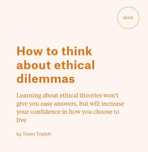 Word "Guide" in orange on top right, inside a lined circle in orange.
Orange text on pink background:
Title: How to think about ethical dilemmas
Paragraph smaller text: Learning about ethical theories won’t give you easy answers, but will increase your confidence in how you choose to live
by Timm Triplett 