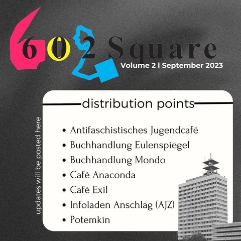 the picture shows the logo of the magazine: six-o-two-square, Volume 2 | September 2023.
distribution points:
Antifaschistisches Jugendcafé
Buchhandlung Eulenspiegel
Buchhandlung Mondo
Café Anaconda
Café Exil
Infoladen Anschlag (AJZ)
Potemkin