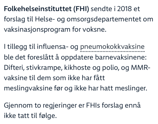 Folkehelseinstituttet (FHI) sendte i 2018 et forslag til Helse- og omsorgsdepartementet om vaksinasjonsprogram for voksne.

I tillegg til influensa- og pneumokokkvaksine ble det foreslått å oppdatere barnevaksinene: Difteri, stivkrampe, kikhoste og polio, og MMR-vaksine til dem som ikke har fått meslingvaksine før og ikke har hatt meslinger.

Gjennom to regjeringer er FHIs forslag ennå ikke tatt til følge.
