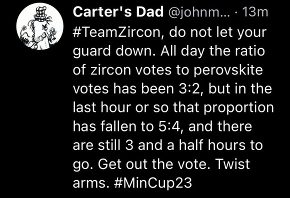 Screenshot of a Bluesky post by user Carter’s Dad reading “#TeamZircon, do not let your guard down. All day the ratio of zircon votes to perovskite votes has been 3:2, but in the last hour or so that proportion has fallen to 5:4, and there are still 3 and a half hours to go. Get out the vote. Twist arms. #MinCup23”