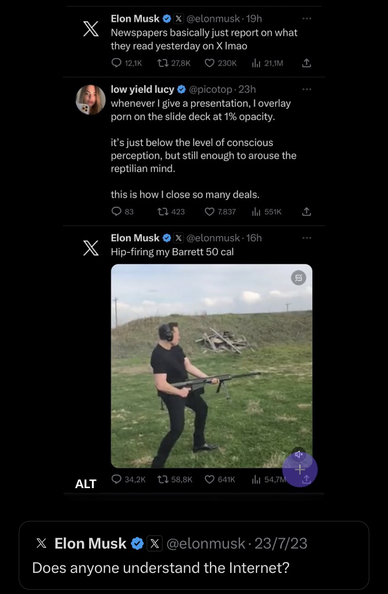 Quoted X.com post by Elon Musk below:  Does anyone understand the Internet? (July 23rd 2023)  Above, screen capture from an X.com user feed:  Post by Elon Musk (19h ago):  Newspapers basically just report on what they read yesterday on X lmao  Post by low yield lucy (23h ago): whenever I give a presentation, I overlay porn on the slide deck at 1% opacity.   it’s just below the level of conscious perception, but still enough to arouse the reptilian mind.  this is how I close so many deals.  Post by Elon Musk (16h ago):  Hip-firing my Barrett 50 cal (accompanied by a photo of Elon Musk firing a Barrett M82)
