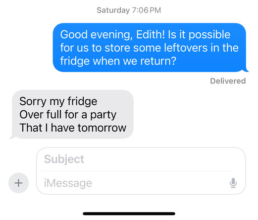Text message screenshot.

Me: Good evening, Edith! Is it possible for us to store some leftovers in the fridge when we return?

Edith:

Sorry my fridge
Over full for a party 
That I have tomorrow