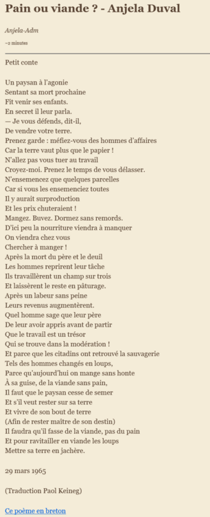 Pain ou viande ? - Anjela Duval
Anjela-Adm
~2 minutes

Petit conte

Un paysan à l’agonie
Sentant sa mort prochaine
Fit venir ses enfants.
En secret il leur parla.
— Je vous défends, dit-il,
De vendre votre terre.
Prenez garde : méfiez-vous des hommes d’affaires
Car la terre vaut plus que le papier !
N’allez pas vous tuer au travail
Croyez-moi. Prenez le temps de vous délasser.
N’ensemencez que quelques parcelles
Car si vous les ensemenciez toutes
Il y aurait surproduction
Et les prix chuteraient !
Mangez. Buvez. Dormez sans remords.
D’ici peu la nourriture viendra à manquer
On viendra chez vous
Chercher à manger !
Après la mort du père et le deuil
Les hommes reprirent leur tâche
Ils travaillèrent un champ sur trois
Et laissèrent le reste en pâturage.
Après un labeur sans peine
Leurs revenus augmentèrent.
Quel homme sage que leur père
De leur avoir appris avant de partir
Que le travail est un trésor
Qui se trouve dans la modération !
Et parce que les citadins ont retrouvé la sauvagerie
Tels des hommes changés en loups,
Parce qu’aujourd’hui on mange sans honte
À sa guise, de la viande sans pain,
Il faut que le paysan cesse de semer
Et s’il veut rester sur sa terre
Et vivre de son bout de terre
(Afin de rester maître de son destin)
Il faudra qu’il fasse de la viande, pas du pain
Et pour ravitailler en viande les loups
Mettre sa terre en jachère.

29 mars 1965

(Traduction Paol Keineg)