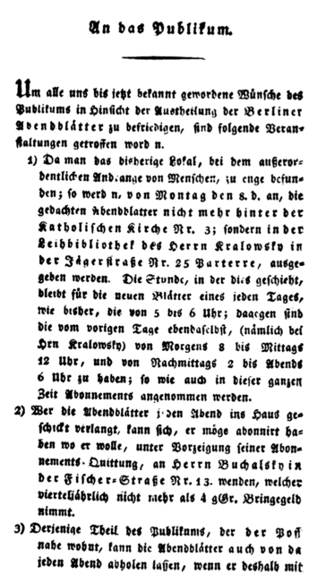 An das Publikum.
Um alle uns bis jetzt bekannt gewordene Wuͤnſche des 
Publikums in Hinſicht der Austheilung der Berliner 
Abendblaͤtter zu befriedigen, ſind folgende Veran⸗
ſtaltungen getroffen worden. 
1) Da man das bisherige Lokal, bei dem außeror⸗
dentlichen Andrange von Menſchen, zu enge befun⸗
den; ſo werden, von Montag den 8. d. an, die 
gedachten Abendblaͤtter nicht mehr hinter der 
Katholiſchen Kirche Nr. 3; ſondern in der 
Leihbibliothek des Herrn Kralowsky in 
der Jaͤgerſtraße Nr. 25 Parterre, ausge⸗
geben werden. Die Stunde, in der dies geſchieht, 
bleibt fuͤr die neuen Blaͤtter eines jeden Tages, 
wie bisher, die von 5 bis 6 Uhr; dagegen ſind 
die vom vorigen Tage ebendaſelbſt, (naͤmlich bei
Hrn. Kralowsky) von Morgens 8 bis Mittags 
12 Uhr, und von Nachmittags 2 bis Abends 
6 Uhr zu haben; ſo wie auch in dieſer ganzen 
Zeit Abonnements angenommen werden. 
2) Wer die Abendblaͤtter jeden Abend ins Haus ge⸗
ſchickt verlangt, kann ſich, er moͤge abonnirt ha⸗
ben wo er wolle, unter Vorzeigung ſeiner Abon⸗
nements⸗Quittung, an Herrn Buchalsky in 
der Fiſcher⸗StraßeNr. 13. wenden, welcher 
vierteljaͤhrlich nicht mehr als 4 gGr. Bringegeld
nimmt. 
3) Derjenige Theil des Publikums, der der Poſt 
nahe wohnt, kann die Abendblaͤtter auch von da 
jeden Abend abholen laſſen, wenn er deshalb mit 
Einem der Herrn Hof⸗Poſt⸗Secretaire Verabre⸗
dungen trifft. 