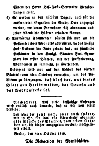 4) Es werden in den naͤchſten Tagen, auch fuͤr die 
entfernteren Gegenden der Stadt, Orte angezeigt 
werden, wo deren Einwohner ſich abonniren und 
jeden Abend die Blaͤtter erhalten koͤnnen.
5) Auswaͤrtige Abonnenten duͤrfen ſich nur an die 
Poſtaͤmter ihres Wohnorts addreſſiren, da das hieſige 
Hof⸗Poſtamt die Guͤte gehabt hat, an ſaͤmtliche 
Poſtaͤmter in den Koͤnigl. Staaten Frei⸗Exem⸗
plare des erſten Blattes, mit der Aufforderung,
Abonnenten zu ſammeln, zu uͤberſenden. 
Uebrigens wird nur auf den Schluß des vierten 
Blattes (vom 4ten October) verwieſen, um das Pu⸗
blikum zu uͤberzeugen, daß bloß das, was dieſes 
Blatt aus Berlin meldet, das Neueſte und
das Wahrhafteſte ſei. 
Nachſchrift. Auf viele deßfalſige Anfragen 
wird endlich auch bemerkt, daß es ſich von ſelbſt 
verſtehe: 
daß jeder der jetzt noch, oder auch ſpaͤter,
mit 18 Gr. fuͤr das 1ſte Vierteljahr abonnirt, 
alle Stuͤcke des Blattes, vom 1ſten Octo⸗
ber an, die bisher ausgegeben worden, nachgelie⸗
fert erhaͤlt. 
Berlin, den 5ten October 1810.
Die Redaction der Abendblaͤtter.