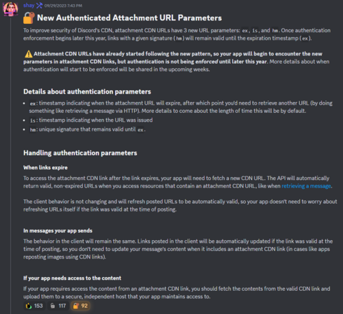New Authenticated Attachment URL Parameters
To improve security of Discord's CDN, attachment CDN URLs have 3 new URL parameters: ex, is, and hm. Once authentication enforcement begins later this year, links with a given signature (hm) will remain valid until the expiration timestamp (ex).

Attachment CDN URLs have already started following the new pattern, so your app will begin to encounter the new parameters in attachment CDN links, but authentication is not being enforced until later this year. More details about when authentication will start to be enforced will be shared in the upcoming weeks.

Details about authentication parameters
ex: timestamp indicating when the attachment URL will expire, after which point you'd need to retrieve another URL (by doing something like retrieving a message via HTTP). More details to come about the length of time this will be by default.
is: timestamp indicating when the URL was issued
hm: unique signature that remains valid until ex.

Handling authentication parameters
When links expire
To access the attachment CDN link after the link expires, your app will need to fetch a new CDN URL. The API will automatically return valid, non-expired URLs when you access resources that contain an attachment CDN URL, like when retrieving a message.

The client behavior is not changing and will refresh posted URLs to be automatically valid, so your app doesn't need to worry about refreshing URLs itself if the link was valid at the time of posting
etc