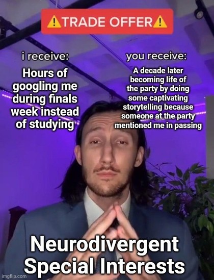 The trade offer meme. The "I receive" caption is "Hours of googling me during finals week instead of studying", the "you receive" caption is "A decade later becoming life of the party by doing some captivating storytelling because someone at the party mentioned me in passing", the guy himself being captioned "neurodivergent Special Interests"